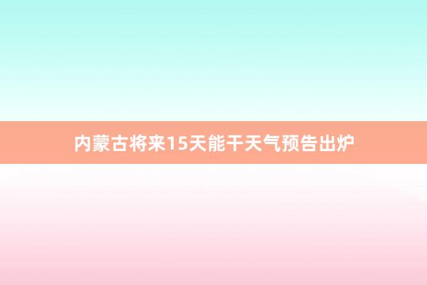 内蒙古将来15天能干天气预告出炉