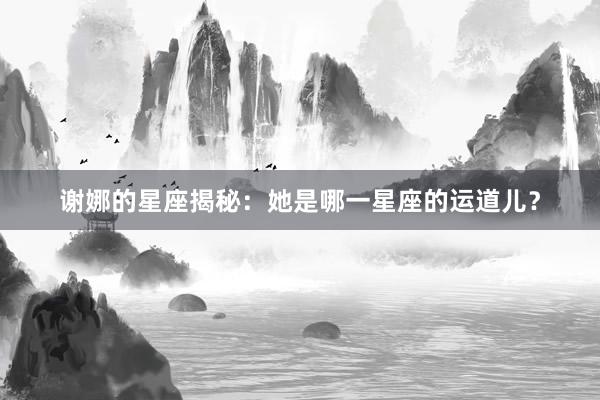 谢娜的星座揭秘：她是哪一星座的运道儿？